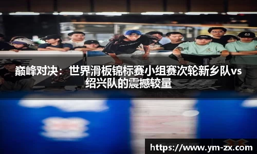 巅峰对决：世界滑板锦标赛小组赛次轮新乡队vs绍兴队的震撼较量