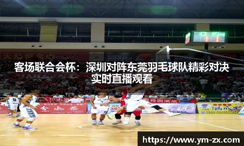 客场联合会杯：深圳对阵东莞羽毛球队精彩对决实时直播观看