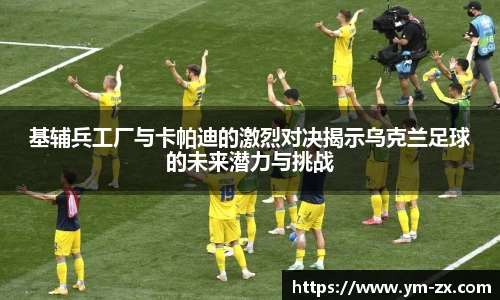 基辅兵工厂与卡帕迪的激烈对决揭示乌克兰足球的未来潜力与挑战